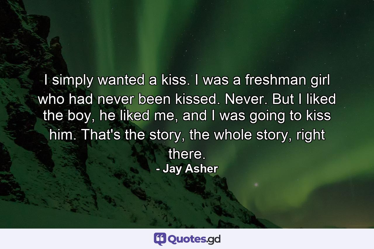 I simply wanted a kiss. I was a freshman girl who had never been kissed. Never. But I liked the boy, he liked me, and I was going to kiss him. That's the story, the whole story, right there. - Quote by Jay Asher