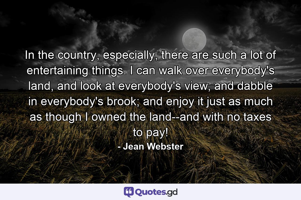 In the country, especially, there are such a lot of entertaining things. I can walk over everybody's land, and look at everybody's view, and dabble in everybody's brook; and enjoy it just as much as though I owned the land--and with no taxes to pay! - Quote by Jean Webster