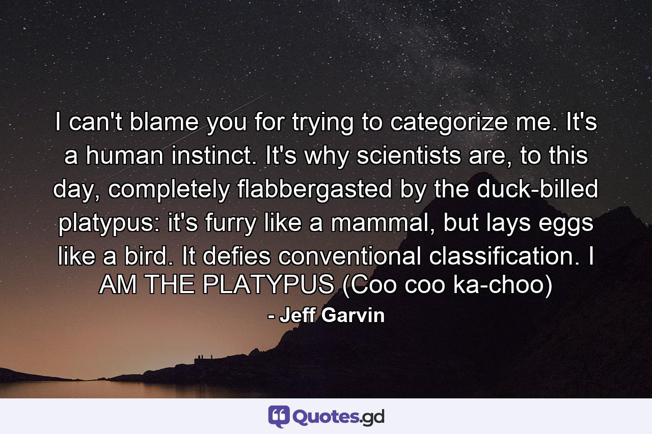 I can't blame you for trying to categorize me. It's a human instinct. It's why scientists are, to this day, completely flabbergasted by the duck-billed platypus: it's furry like a mammal, but lays eggs like a bird. It defies conventional classification. I AM THE PLATYPUS (Coo coo ka-choo) - Quote by Jeff Garvin