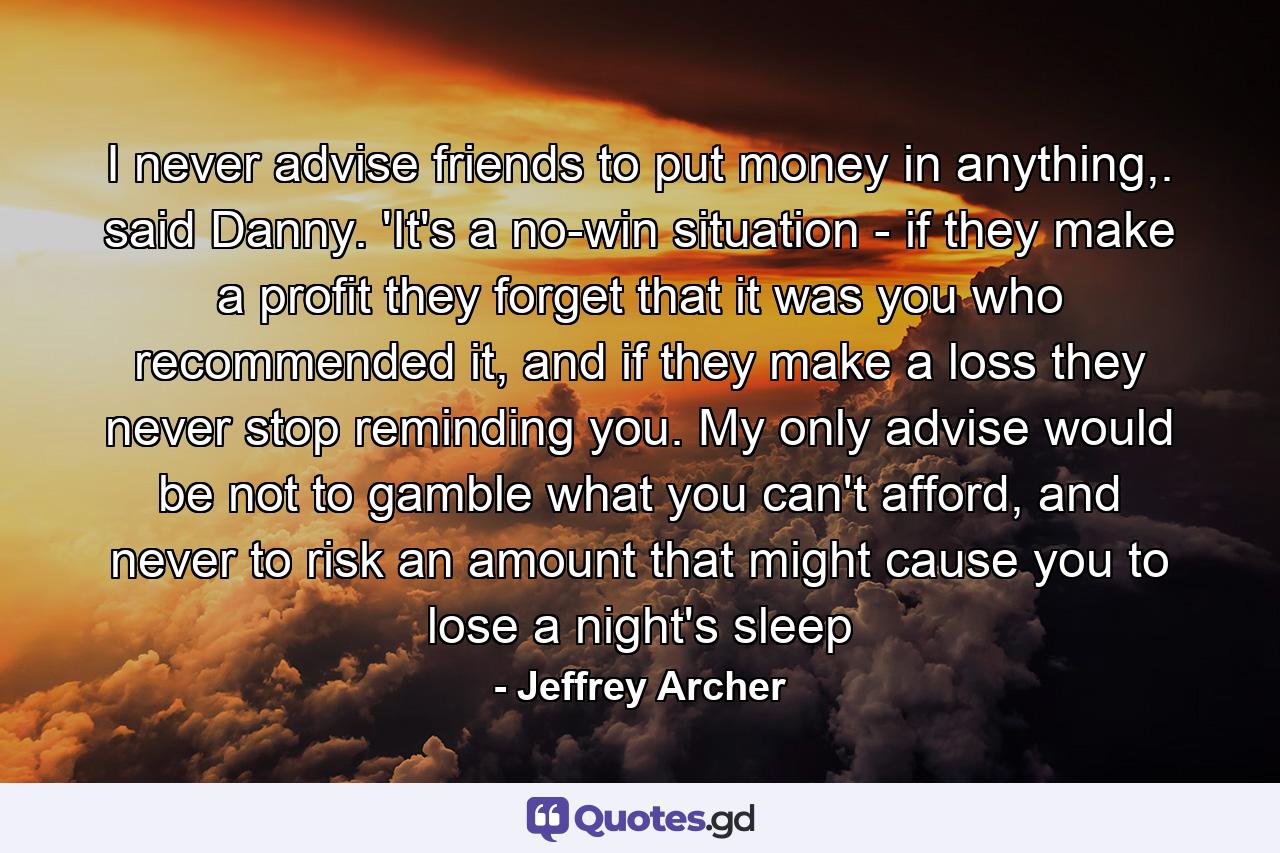 I never advise friends to put money in anything,. said Danny. 'It's a no-win situation - if they make a profit they forget that it was you who recommended it, and if they make a loss they never stop reminding you. My only advise would be not to gamble what you can't afford, and never to risk an amount that might cause you to lose a night's sleep - Quote by Jeffrey Archer