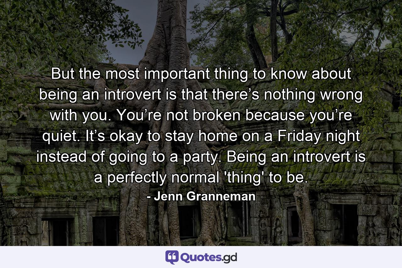 But the most important thing to know about being an introvert is that there’s nothing wrong with you. You’re not broken because you’re quiet. It’s okay to stay home on a Friday night instead of going to a party. Being an introvert is a perfectly normal 'thing' to be. - Quote by Jenn Granneman