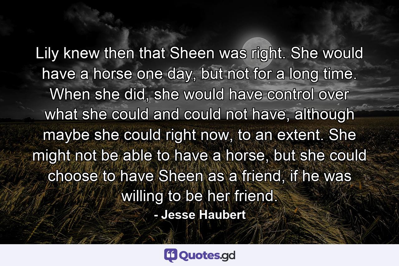 Lily knew then that Sheen was right. She would have a horse one day, but not for a long time. When she did, she would have control over what she could and could not have, although maybe she could right now, to an extent. She might not be able to have a horse, but she could choose to have Sheen as a friend, if he was willing to be her friend. - Quote by Jesse Haubert