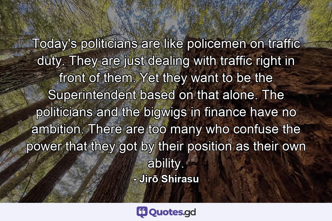 Today's politicians are like policemen on traffic duty. They are just dealing with traffic right in front of them. Yet they want to be the Superintendent based on that alone. The politicians and the bigwigs in finance have no ambition. There are too many who confuse the power that they got by their position as their own ability. - Quote by Jirō Shirasu