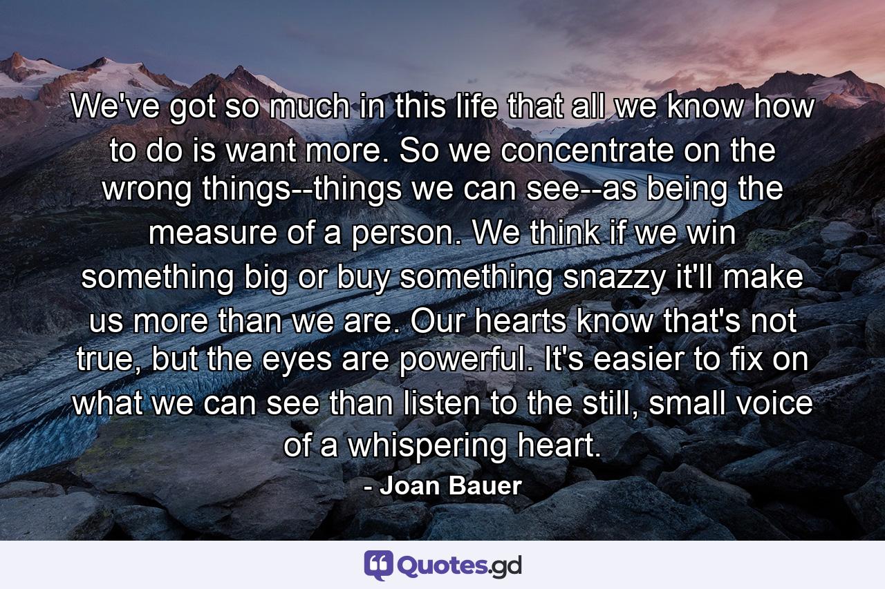 We've got so much in this life that all we know how to do is want more. So we concentrate on the wrong things--things we can see--as being the measure of a person. We think if we win something big or buy something snazzy it'll make us more than we are. Our hearts know that's not true, but the eyes are powerful. It's easier to fix on what we can see than listen to the still, small voice of a whispering heart. - Quote by Joan Bauer