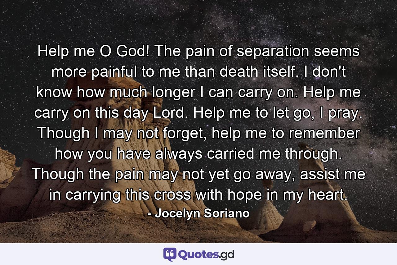 Help me O God! The pain of separation seems more painful to me than death itself. I don't know how much longer I can carry on. Help me carry on this day Lord. Help me to let go, I pray. Though I may not forget, help me to remember how you have always carried me through. Though the pain may not yet go away, assist me in carrying this cross with hope in my heart. - Quote by Jocelyn Soriano