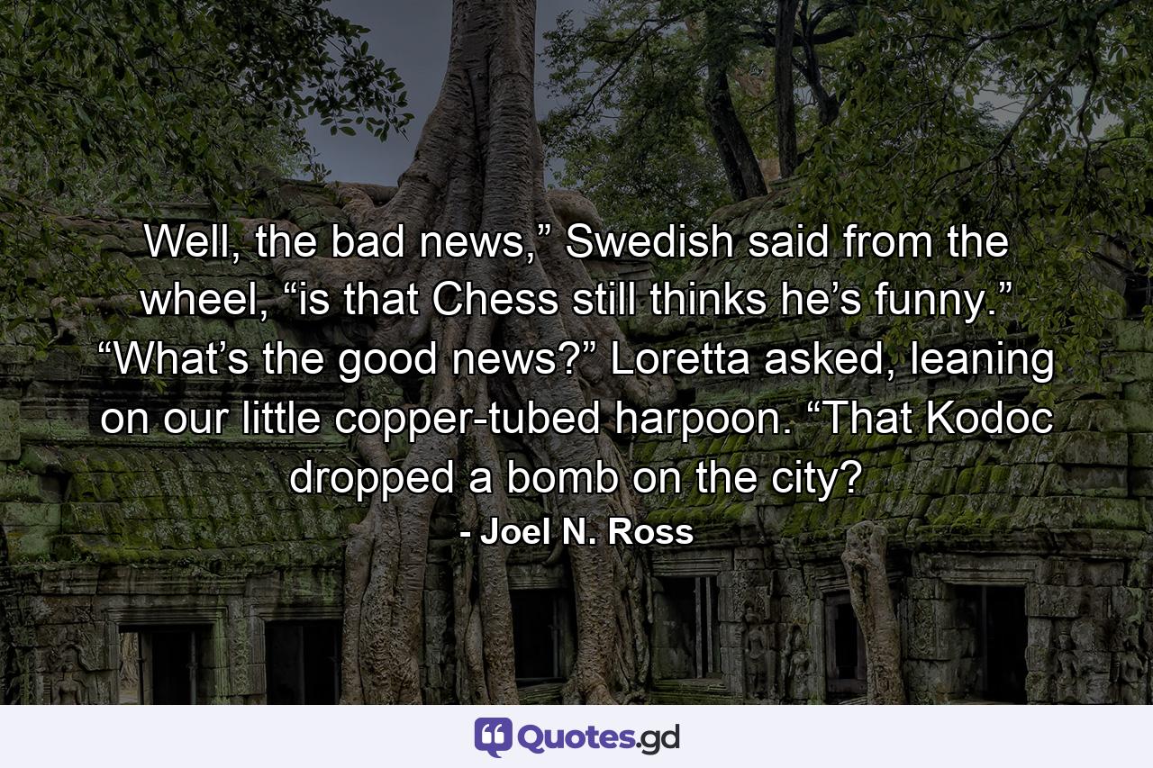 Well, the bad news,” Swedish said from the wheel, “is that Chess still thinks he’s funny.” “What’s the good news?” Loretta asked, leaning on our little copper-tubed harpoon. “That Kodoc dropped a bomb on the city? - Quote by Joel N. Ross