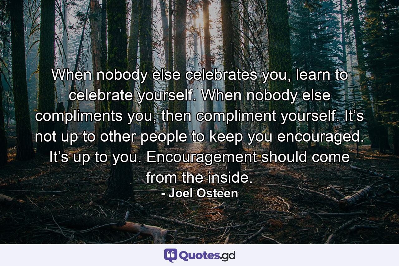 When nobody else celebrates you, learn to celebrate yourself. When nobody else compliments you, then compliment yourself. It’s not up to other people to keep you encouraged. It’s up to you. Encouragement should come from the inside. - Quote by Joel Osteen