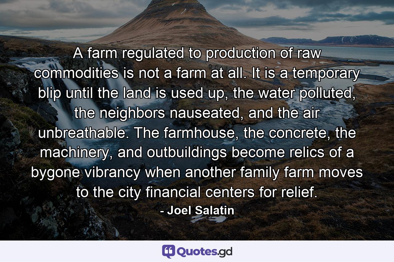 A farm regulated to production of raw commodities is not a farm at all. It is a temporary blip until the land is used up, the water polluted, the neighbors nauseated, and the air unbreathable. The farmhouse, the concrete, the machinery, and outbuildings become relics of a bygone vibrancy when another family farm moves to the city financial centers for relief. - Quote by Joel Salatin