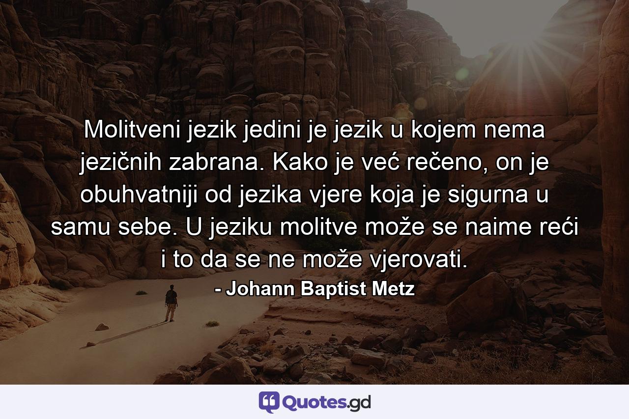 Molitveni jezik jedini je jezik u kojem nema jezičnih zabrana. Kako je već rečeno, on je obuhvatniji od jezika vjere koja je sigurna u samu sebe. U jeziku molitve može se naime reći i to da se ne može vjerovati. - Quote by Johann Baptist Metz