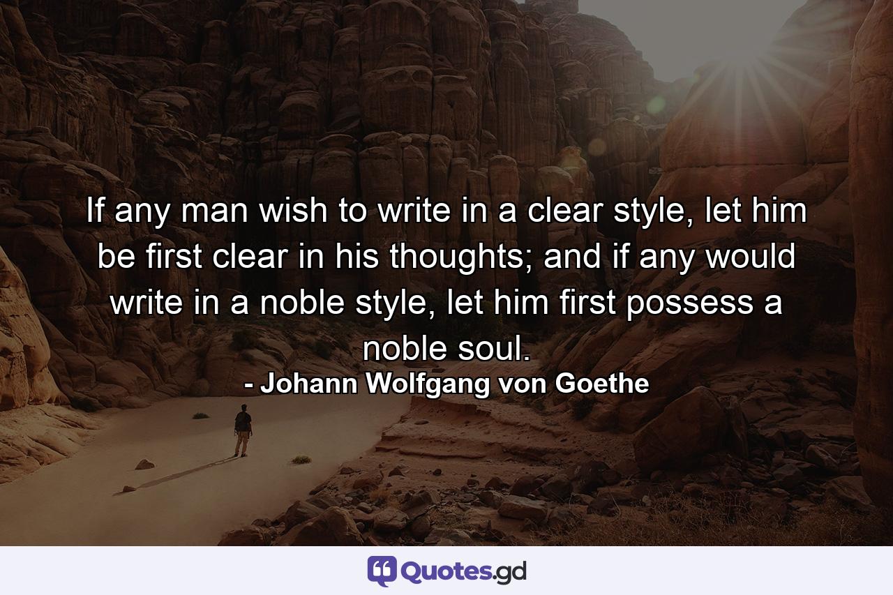 If any man wish to write in a clear style, let him be first clear in his thoughts; and if any would write in a noble style, let him first possess a noble soul. - Quote by Johann Wolfgang von Goethe