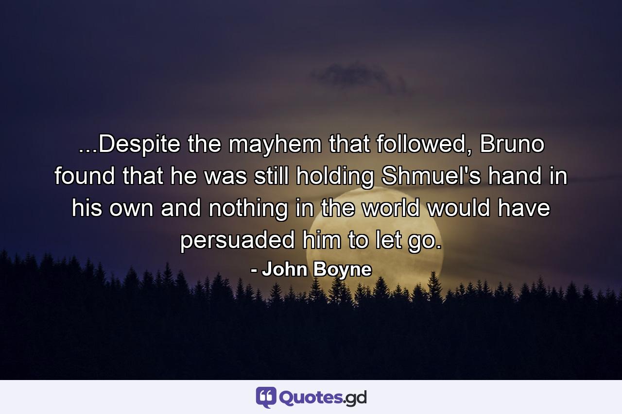 ...Despite the mayhem that followed, Bruno found that he was still holding Shmuel's hand in his own and nothing in the world would have persuaded him to let go. - Quote by John Boyne