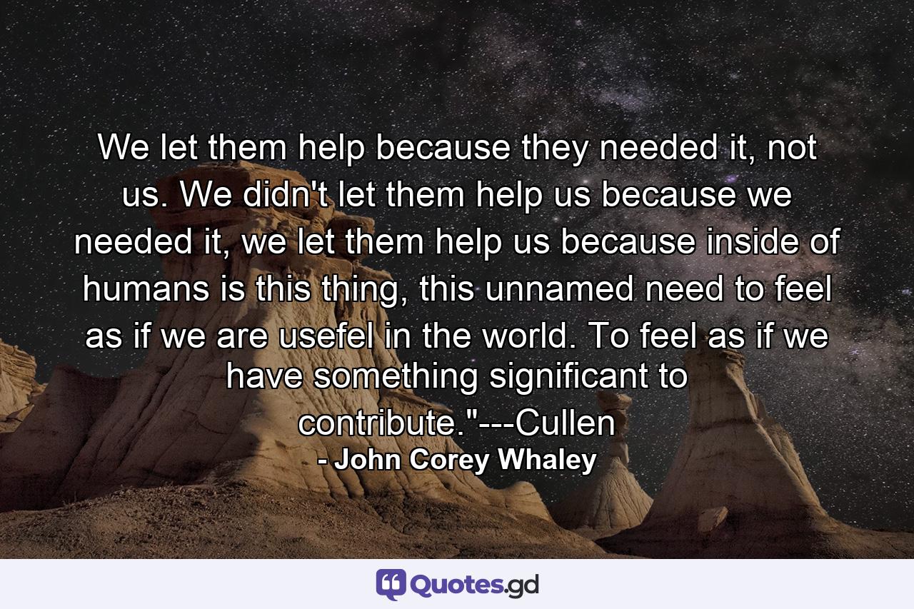 We let them help because they needed it, not us. We didn't let them help us because we needed it, we let them help us because inside of humans is this thing, this unnamed need to feel as if we are usefel in the world. To feel as if we have something significant to contribute.