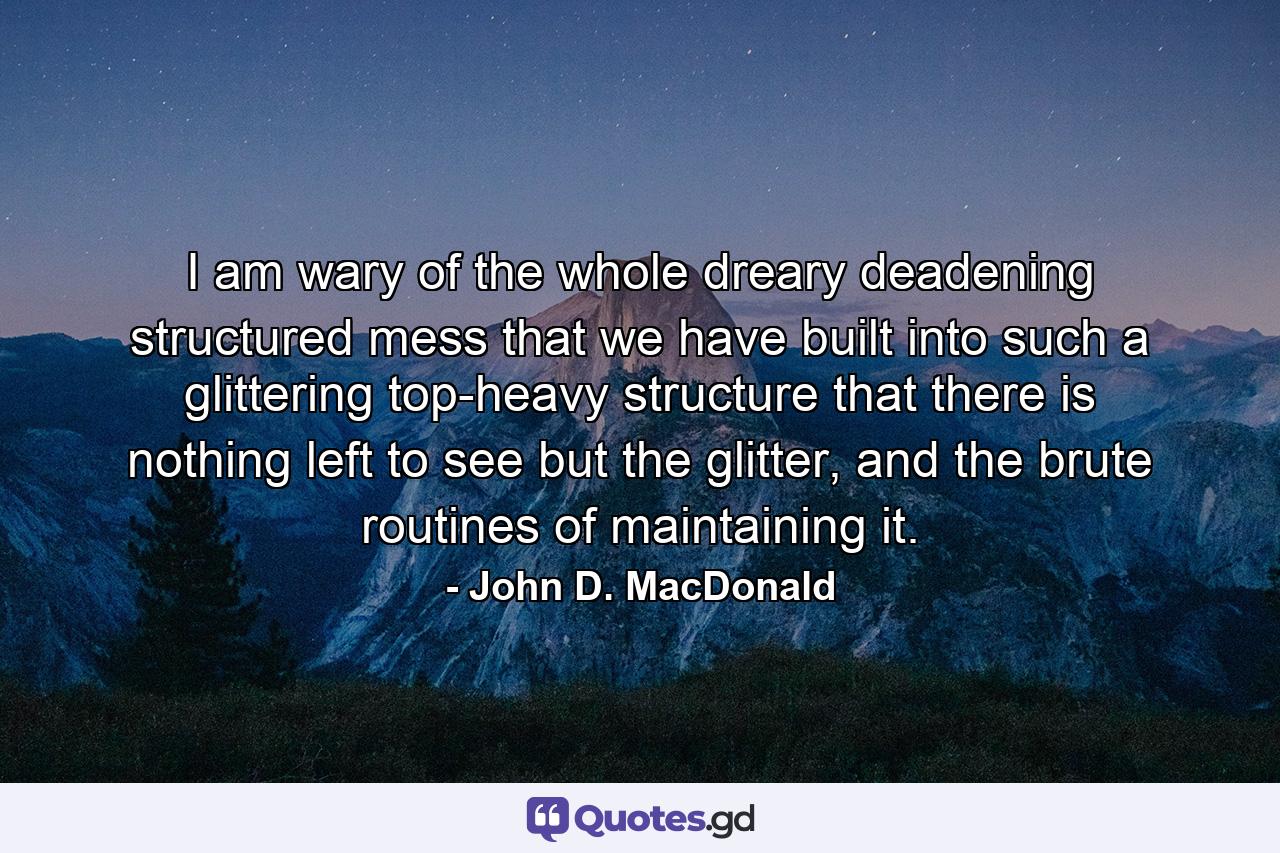 I am wary of the whole dreary deadening structured mess that we have built into such a glittering top-heavy structure that there is nothing left to see but the glitter, and the brute routines of maintaining it. - Quote by John D. MacDonald