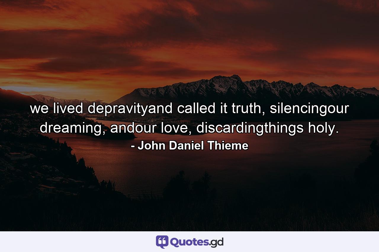 we lived depravityand called it truth, silencingour dreaming, andour love, discardingthings holy. - Quote by John Daniel Thieme