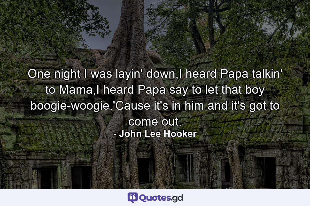 One night I was layin' down,I heard Papa talkin' to Mama,I heard Papa say to let that boy boogie-woogie.'Cause it's in him and it's got to come out. - Quote by John Lee Hooker