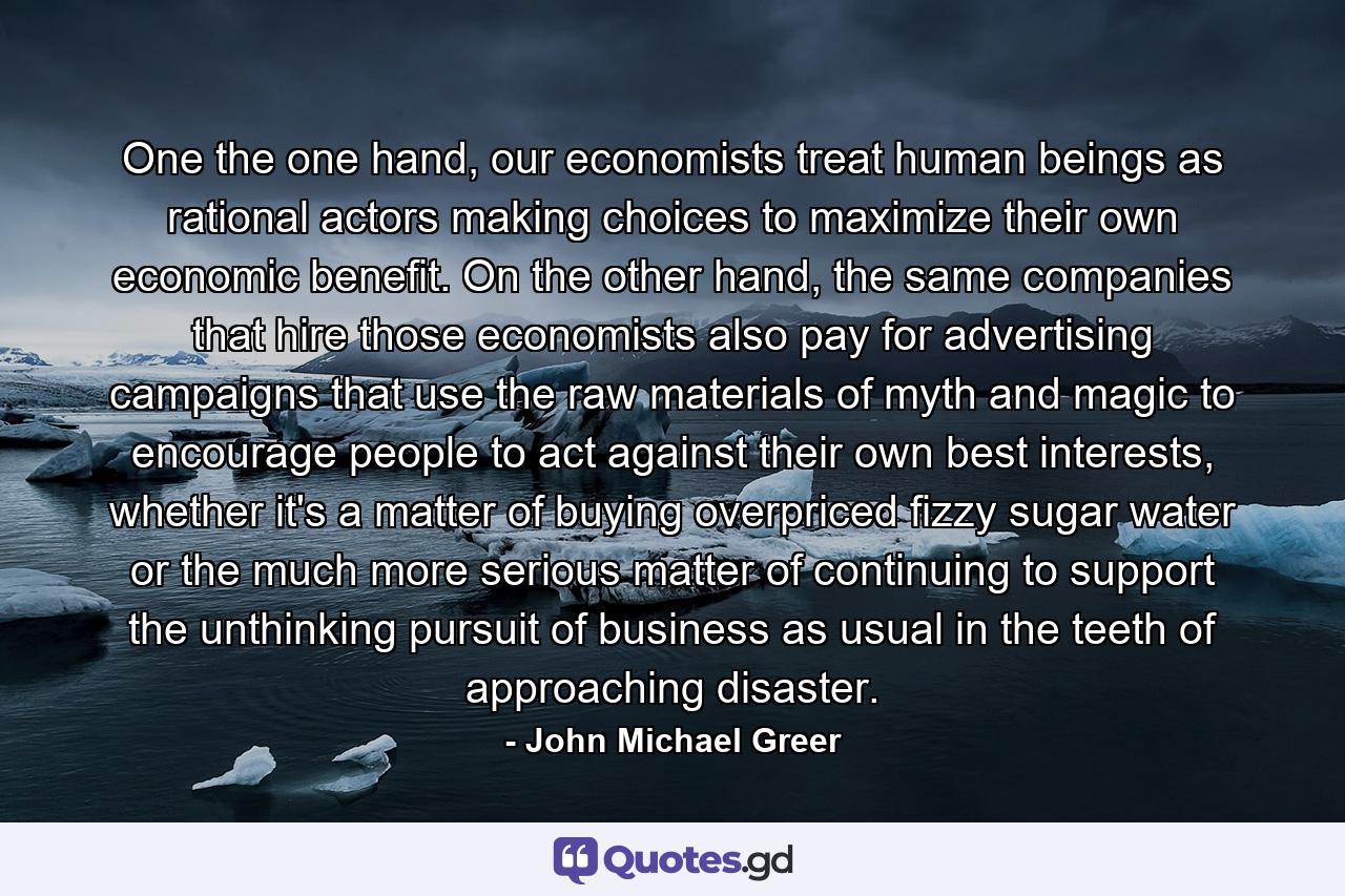 One the one hand, our economists treat human beings as rational actors making choices to maximize their own economic benefit. On the other hand, the same companies that hire those economists also pay for advertising campaigns that use the raw materials of myth and magic to encourage people to act against their own best interests, whether it's a matter of buying overpriced fizzy sugar water or the much more serious matter of continuing to support the unthinking pursuit of business as usual in the teeth of approaching disaster. - Quote by John Michael Greer