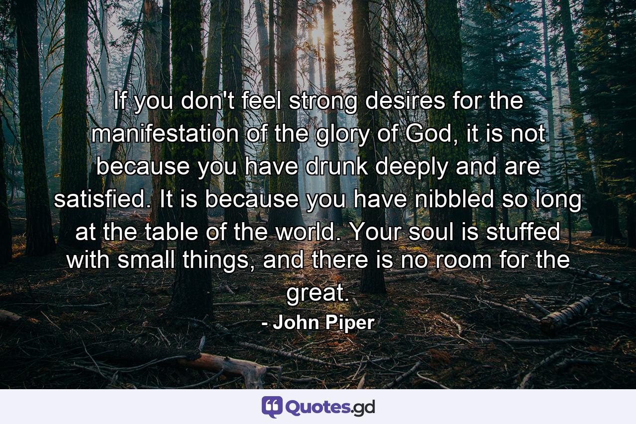 If you don't feel strong desires for the manifestation of the glory of God, it is not because you have drunk deeply and are satisfied. It is because you have nibbled so long at the table of the world. Your soul is stuffed with small things, and there is no room for the great. - Quote by John Piper