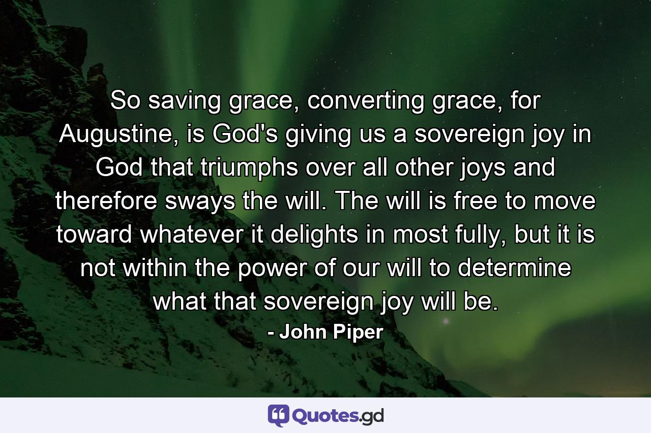 So saving grace, converting grace, for Augustine, is God's giving us a sovereign joy in God that triumphs over all other joys and therefore sways the will. The will is free to move toward whatever it delights in most fully, but it is not within the power of our will to determine what that sovereign joy will be. - Quote by John Piper