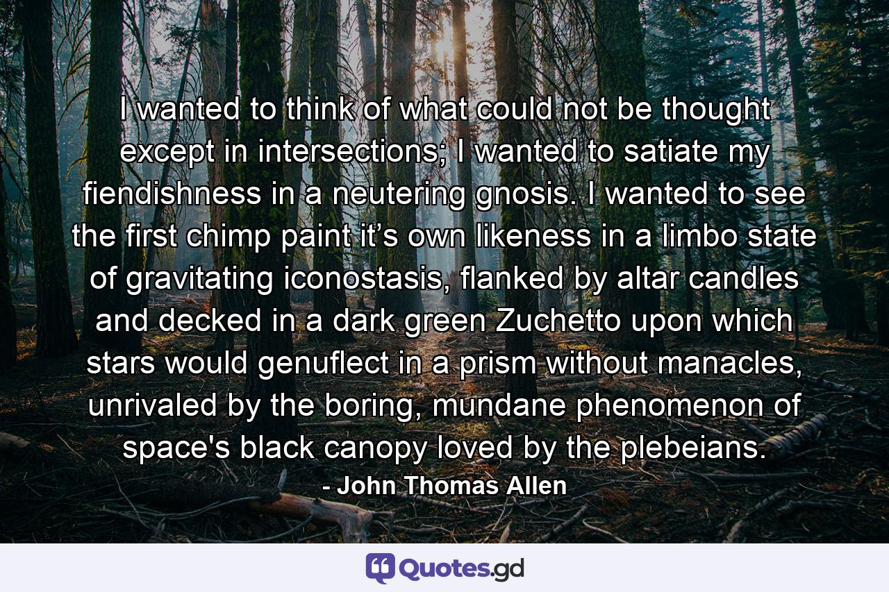 I wanted to think of what could not be thought except in intersections; I wanted to satiate my fiendishness in a neutering gnosis. I wanted to see the first chimp paint it’s own likeness in a limbo state of gravitating iconostasis, flanked by altar candles and decked in a dark green Zuchetto upon which stars would genuflect in a prism without manacles, unrivaled by the boring, mundane phenomenon of space's black canopy loved by the plebeians. - Quote by John Thomas Allen