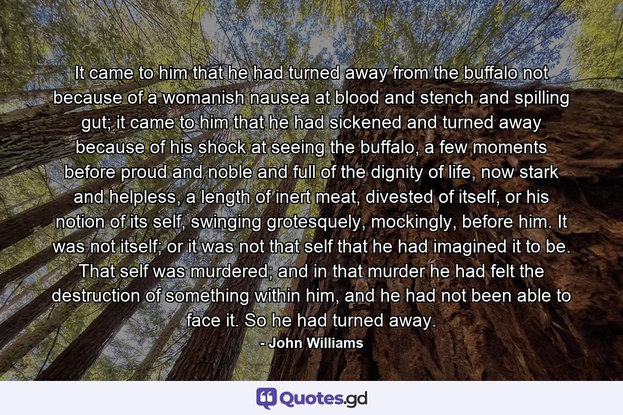 It came to him that he had turned away from the buffalo not because of a womanish nausea at blood and stench and spilling gut; it came to him that he had sickened and turned away because of his shock at seeing the buffalo, a few moments before proud and noble and full of the dignity of life, now stark and helpless, a length of inert meat, divested of itself, or his notion of its self, swinging grotesquely, mockingly, before him. It was not itself; or it was not that self that he had imagined it to be. That self was murdered; and in that murder he had felt the destruction of something within him, and he had not been able to face it. So he had turned away. - Quote by John Williams