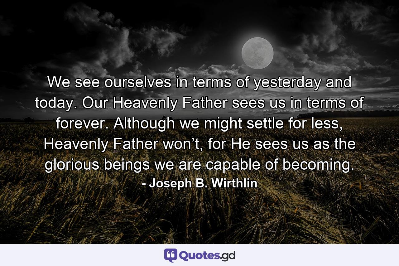 We see ourselves in terms of yesterday and today. Our Heavenly Father sees us in terms of forever. Although we might settle for less, Heavenly Father won’t, for He sees us as the glorious beings we are capable of becoming. - Quote by Joseph B. Wirthlin