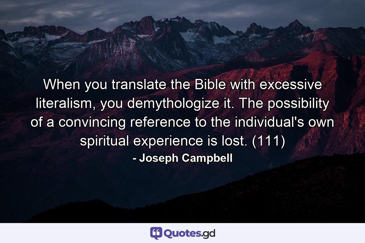 When you translate the Bible with excessive literalism, you demythologize it. The possibility of a convincing reference to the individual's own spiritual experience is lost. (111) - Quote by Joseph Campbell