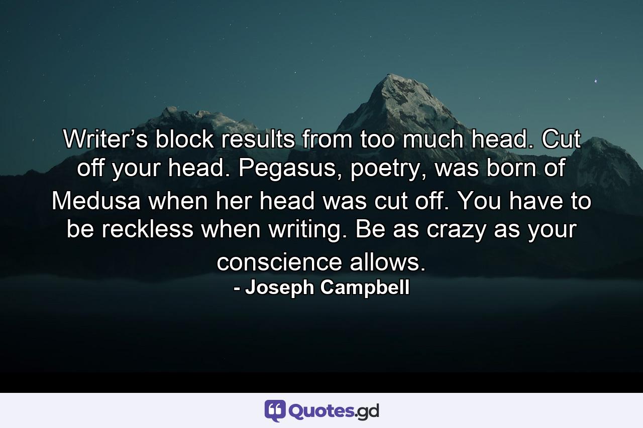 Writer’s block results from too much head. Cut off your head. Pegasus, poetry, was born of Medusa when her head was cut off. You have to be reckless when writing. Be as crazy as your conscience allows. - Quote by Joseph Campbell