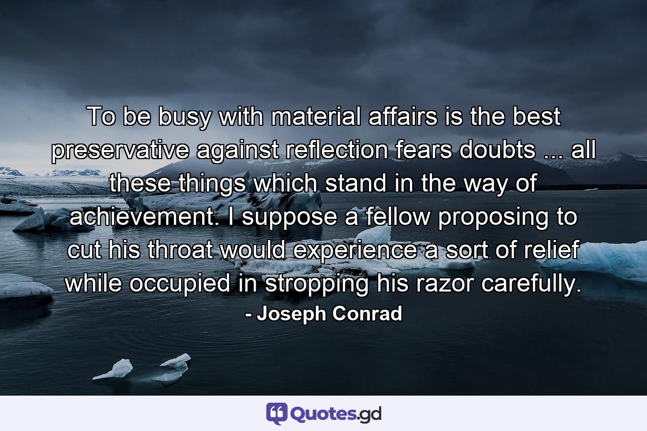 To be busy with material affairs is the best preservative against reflection  fears  doubts ... all these things which stand in the way of achievement. I suppose a fellow proposing to cut his throat would experience a sort of relief while occupied in stropping his razor carefully. - Quote by Joseph Conrad