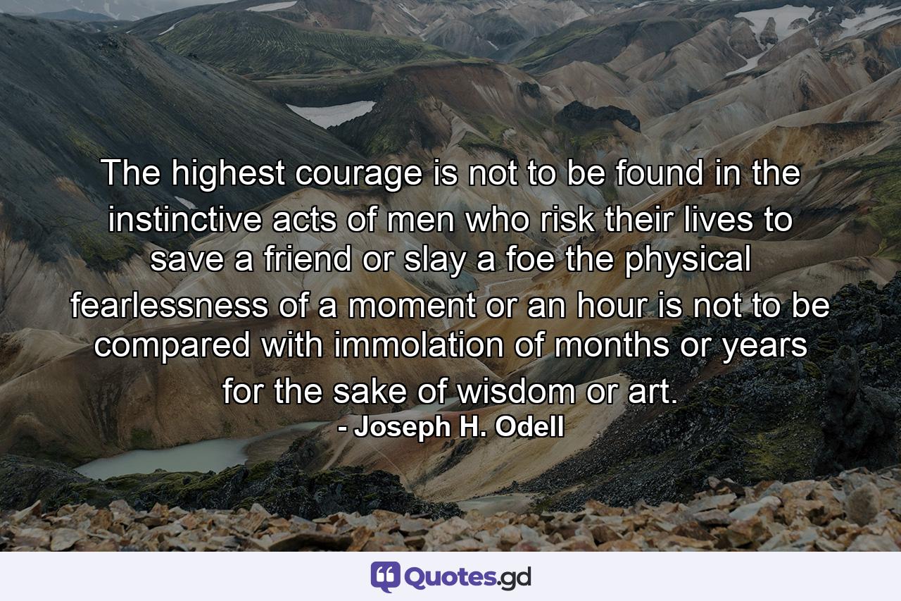 The highest courage is not to be found in the instinctive acts of men who risk their lives to save a friend or slay a foe  the physical fearlessness of a moment or an hour is not to be compared with immolation of months or years for the sake of wisdom or art. - Quote by Joseph H. Odell