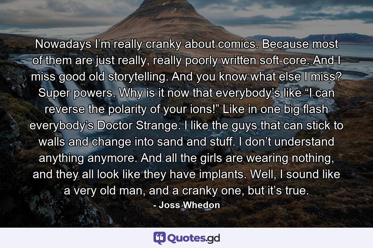 Nowadays I’m really cranky about comics. Because most of them are just really, really poorly written soft-core. And I miss good old storytelling. And you know what else I miss? Super powers. Why is it now that everybody’s like “I can reverse the polarity of your ions!” Like in one big flash everybody’s Doctor Strange. I like the guys that can stick to walls and change into sand and stuff. I don’t understand anything anymore. And all the girls are wearing nothing, and they all look like they have implants. Well, I sound like a very old man, and a cranky one, but it’s true. - Quote by Joss Whedon