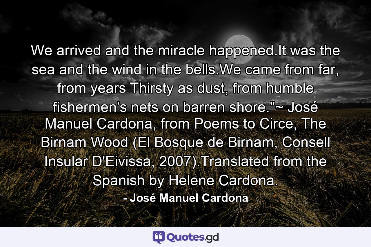 We arrived and the miracle happened.It was the sea and the wind in the bells.We came from far, from years Thirsty as dust, from humble fishermen’s nets on barren shore.