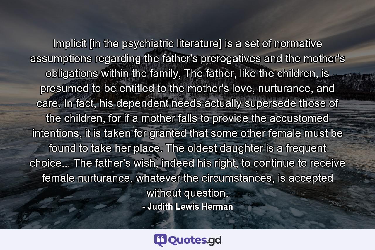 Implicit [in the psychiatric literature] is a set of normative assumptions regarding the father's prerogatives and the mother's obligations within the family, The father, like the children, is presumed to be entitled to the mother's love, nurturance, and care. In fact, his dependent needs actually supersede those of the children, for if a mother falls to provide the accustomed intentions, it is taken for granted that some other female must be found to take her place. The oldest daughter is a frequent choice... The father's wish, indeed his right, to continue to receive female nurturance, whatever the circumstances, is accepted without question. - Quote by Judith Lewis Herman