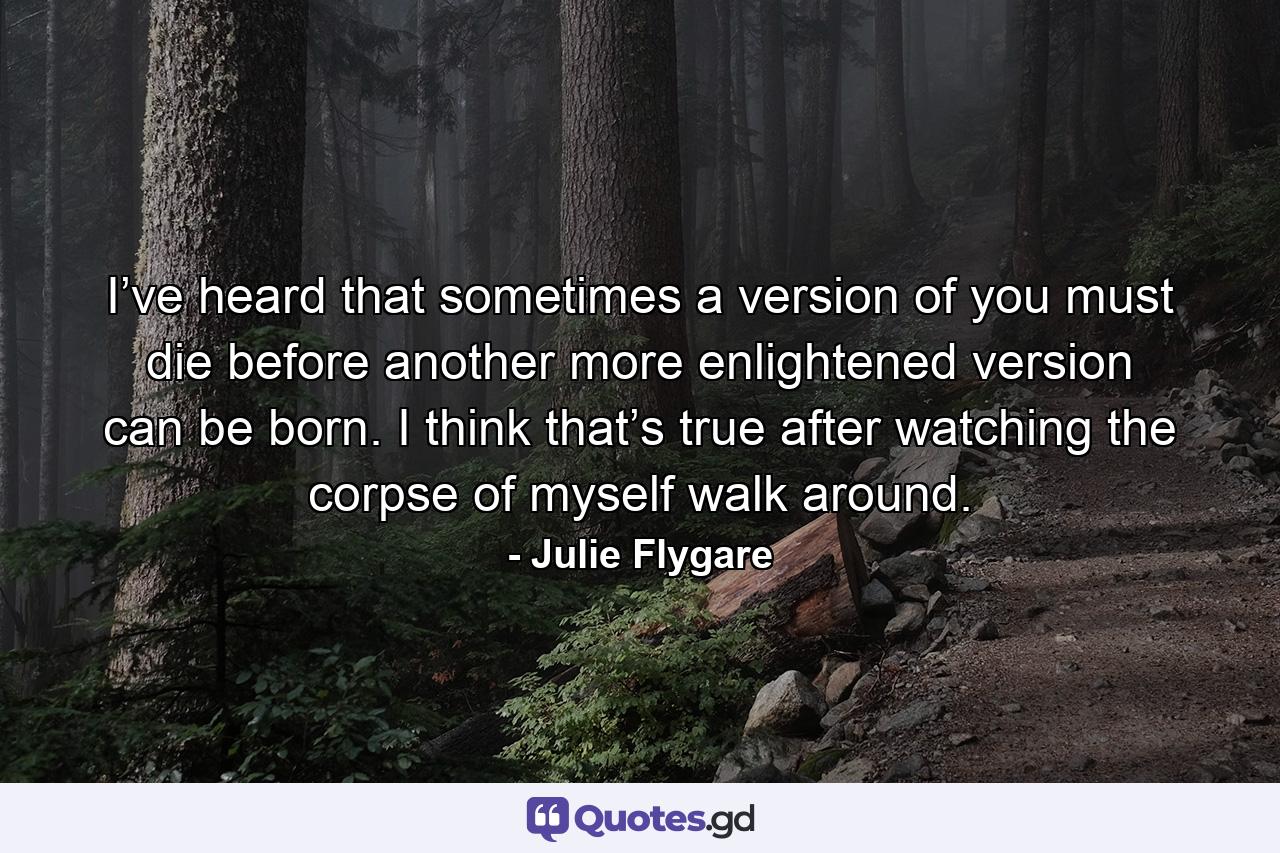 I’ve heard that sometimes a version of you must die before another more enlightened version can be born. I think that’s true after watching the corpse of myself walk around. - Quote by Julie Flygare