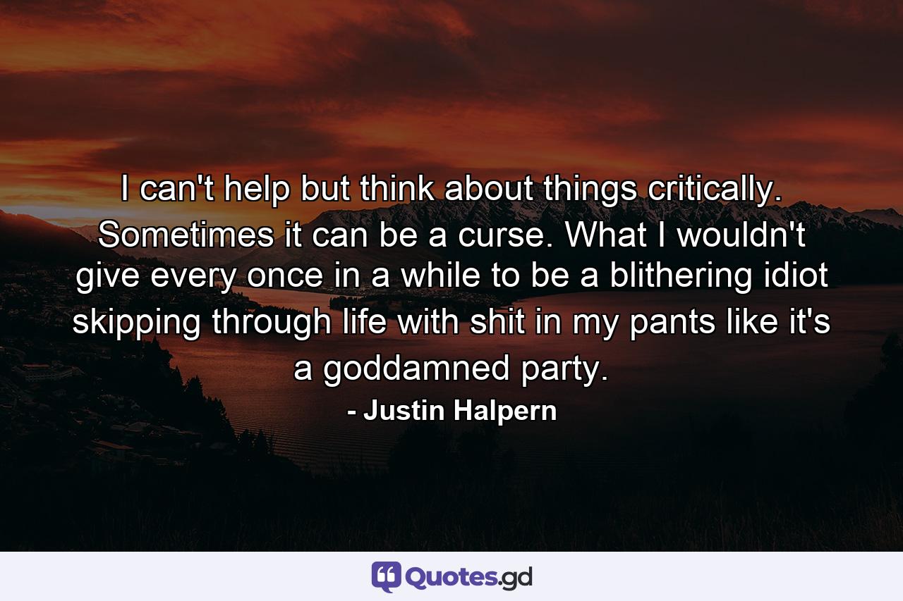 I can't help but think about things critically. Sometimes it can be a curse. What I wouldn't give every once in a while to be a blithering idiot skipping through life with shit in my pants like it's a goddamned party. - Quote by Justin Halpern