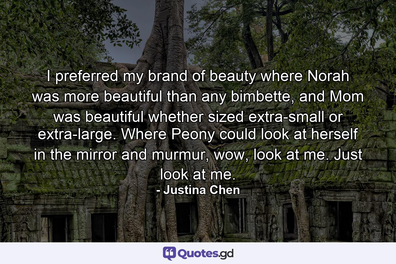 I preferred my brand of beauty where Norah was more beautiful than any bimbette, and Mom was beautiful whether sized extra-small or extra-large. Where Peony could look at herself in the mirror and murmur, wow, look at me. Just look at me. - Quote by Justina Chen