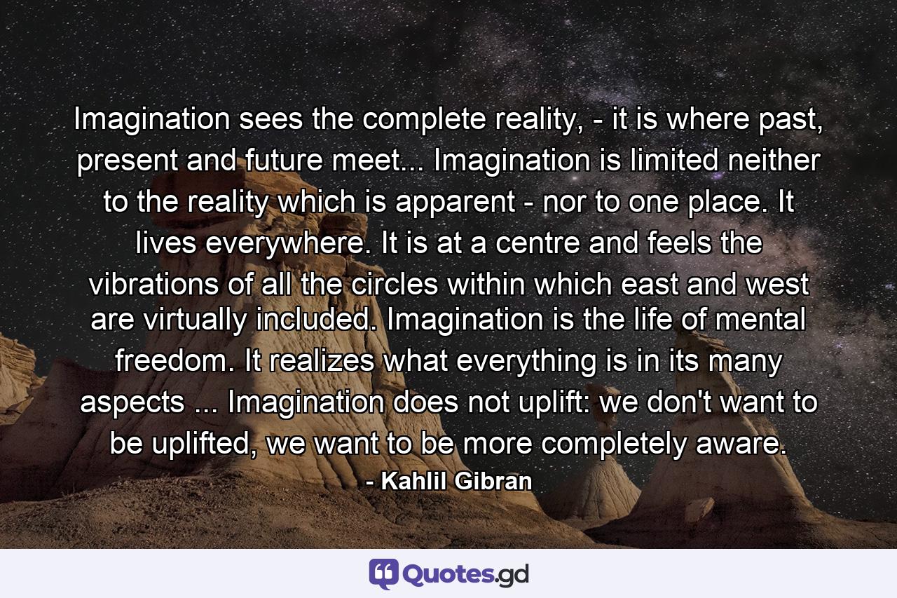 Imagination sees the complete reality, - it is where past, present and future meet... Imagination is limited neither to the reality which is apparent - nor to one place. It lives everywhere. It is at a centre and feels the vibrations of all the circles within which east and west are virtually included. Imagination is the life of mental freedom. It realizes what everything is in its many aspects ... Imagination does not uplift: we don't want to be uplifted, we want to be more completely aware. - Quote by Kahlil Gibran