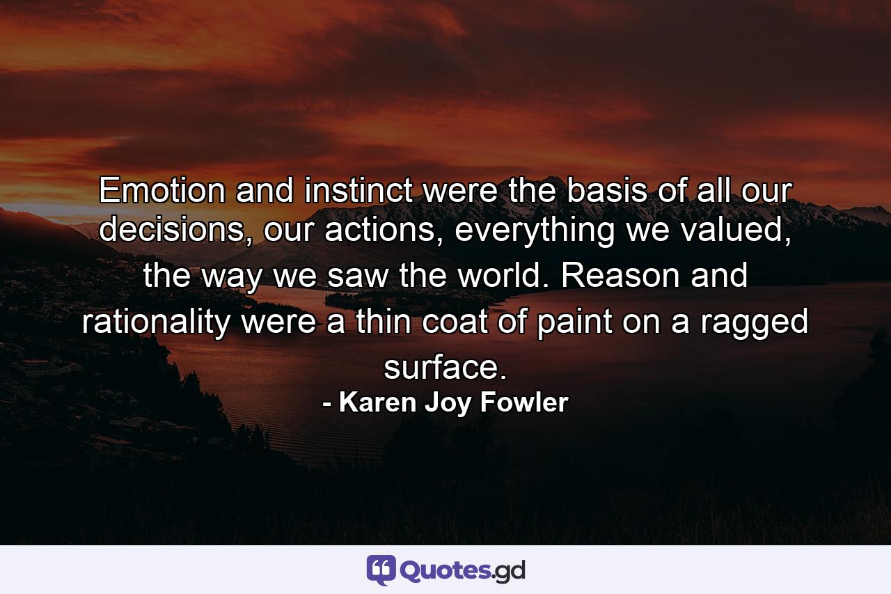 Emotion and instinct were the basis of all our decisions, our actions, everything we valued, the way we saw the world. Reason and rationality were a thin coat of paint on a ragged surface. - Quote by Karen Joy Fowler