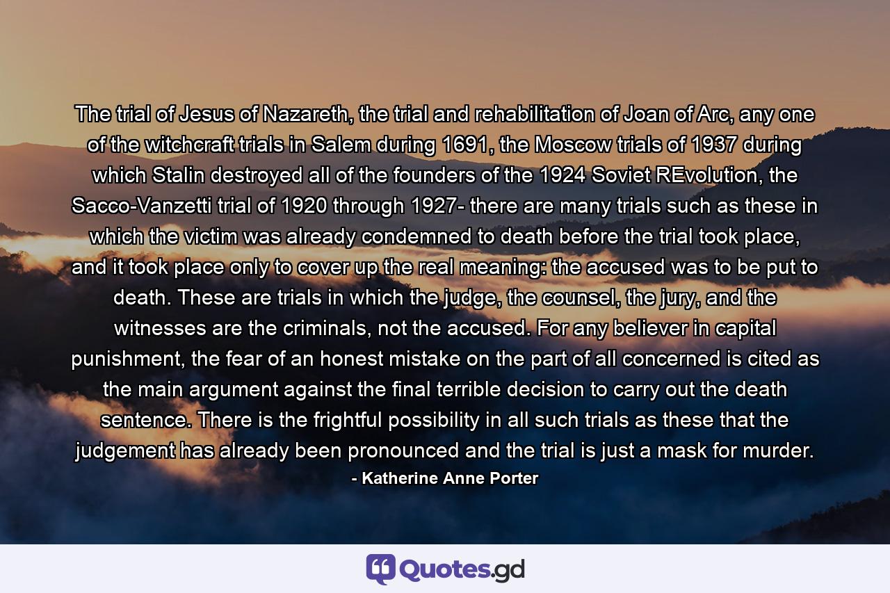 The trial of Jesus of Nazareth, the trial and rehabilitation of Joan of Arc, any one of the witchcraft trials in Salem during 1691, the Moscow trials of 1937 during which Stalin destroyed all of the founders of the 1924 Soviet REvolution, the Sacco-Vanzetti trial of 1920 through 1927- there are many trials such as these in which the victim was already condemned to death before the trial took place, and it took place only to cover up the real meaning: the accused was to be put to death. These are trials in which the judge, the counsel, the jury, and the witnesses are the criminals, not the accused. For any believer in capital punishment, the fear of an honest mistake on the part of all concerned is cited as the main argument against the final terrible decision to carry out the death sentence. There is the frightful possibility in all such trials as these that the judgement has already been pronounced and the trial is just a mask for murder. - Quote by Katherine Anne Porter