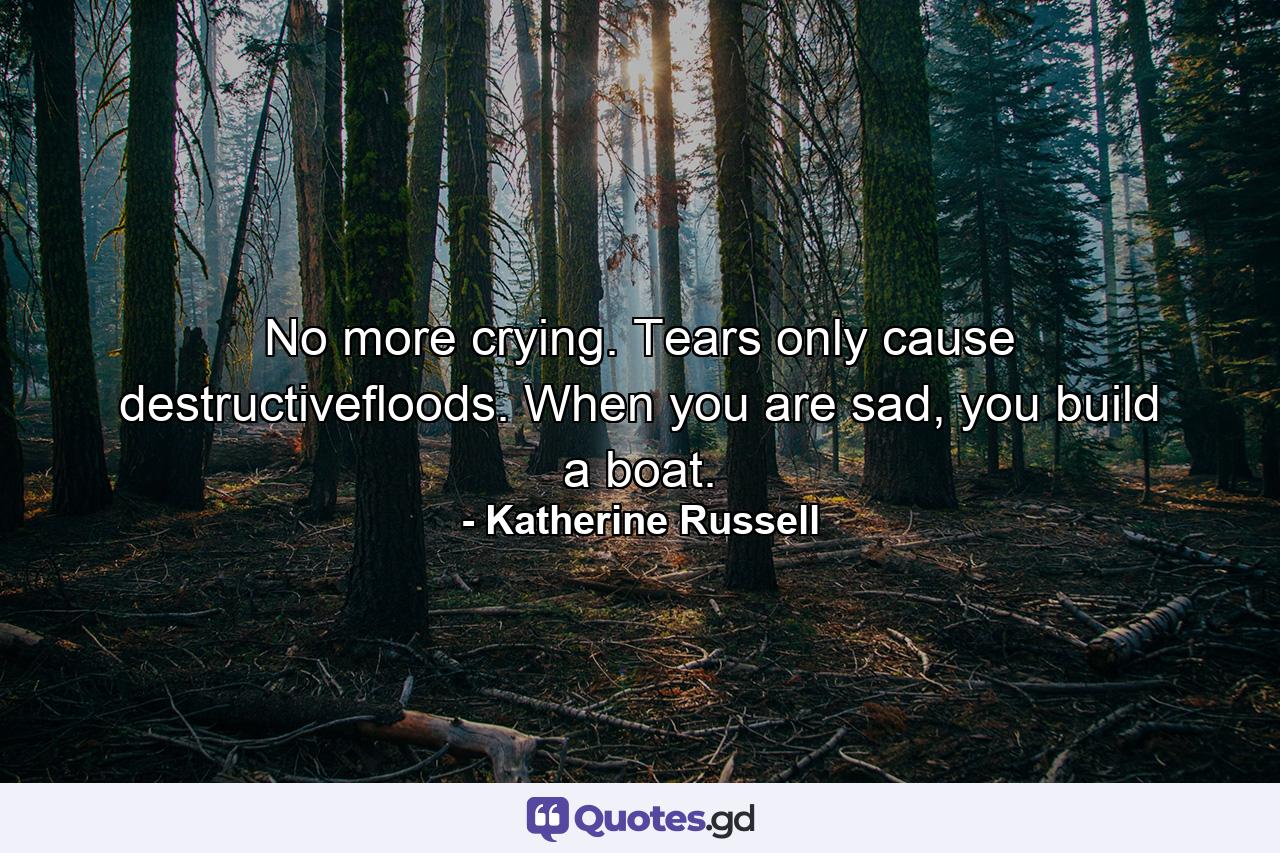 No more crying. Tears only cause destructivefloods. When you are sad, you build a boat. - Quote by Katherine Russell