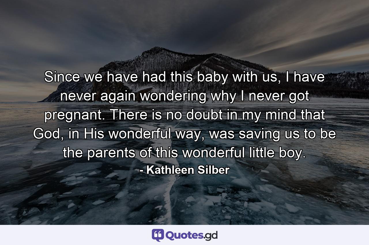 Since we have had this baby with us, I have never again wondering why I never got pregnant. There is no doubt in my mind that God, in His wonderful way, was saving us to be the parents of this wonderful little boy. - Quote by Kathleen Silber