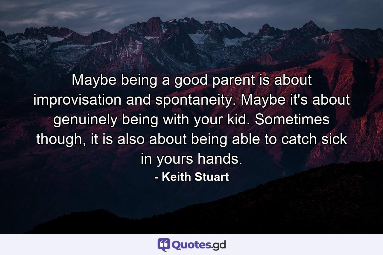 Maybe being a good parent is about improvisation and spontaneity. Maybe it's about genuinely being with your kid. Sometimes though, it is also about being able to catch sick in yours hands. - Quote by Keith Stuart