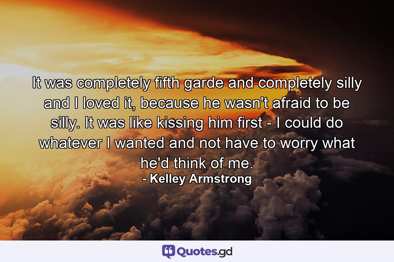 It was completely fifth garde and completely silly and I loved it, because he wasn't afraid to be silly. It was like kissing him first - I could do whatever I wanted and not have to worry what he'd think of me. - Quote by Kelley Armstrong