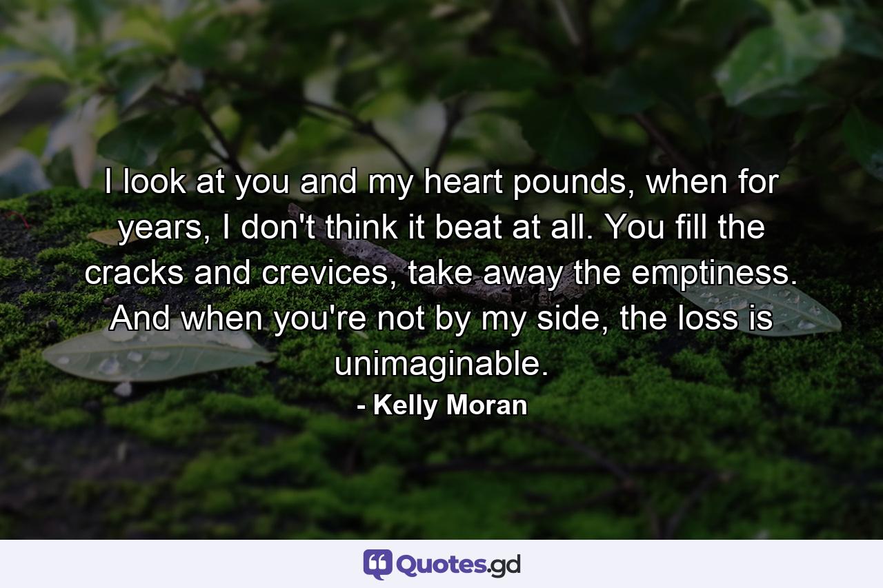 I look at you and my heart pounds, when for years, I don't think it beat at all. You fill the cracks and crevices, take away the emptiness. And when you're not by my side, the loss is unimaginable. - Quote by Kelly Moran