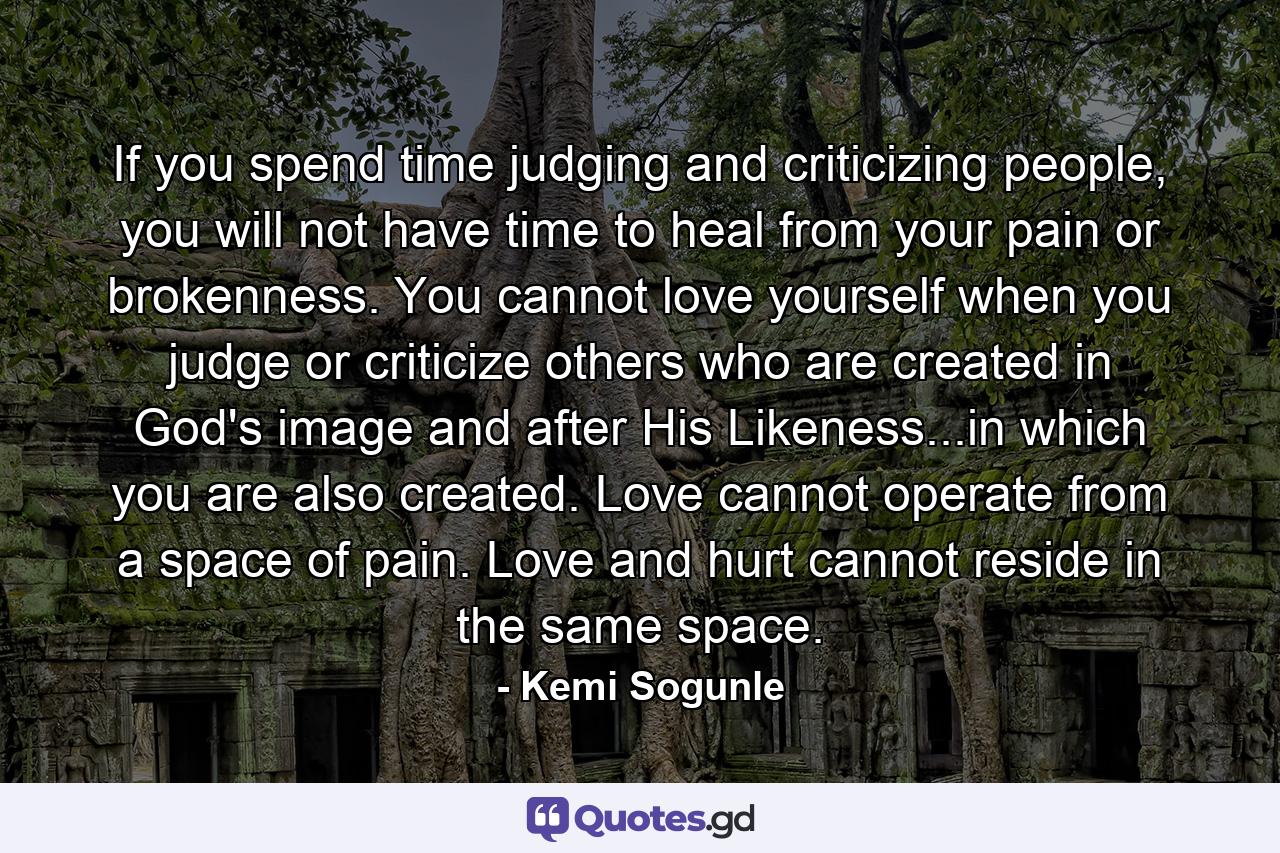 If you spend time judging and criticizing people, you will not have time to heal from your pain or brokenness. You cannot love yourself when you judge or criticize others who are created in God's image and after His Likeness...in which you are also created. Love cannot operate from a space of pain. Love and hurt cannot reside in the same space. - Quote by Kemi Sogunle