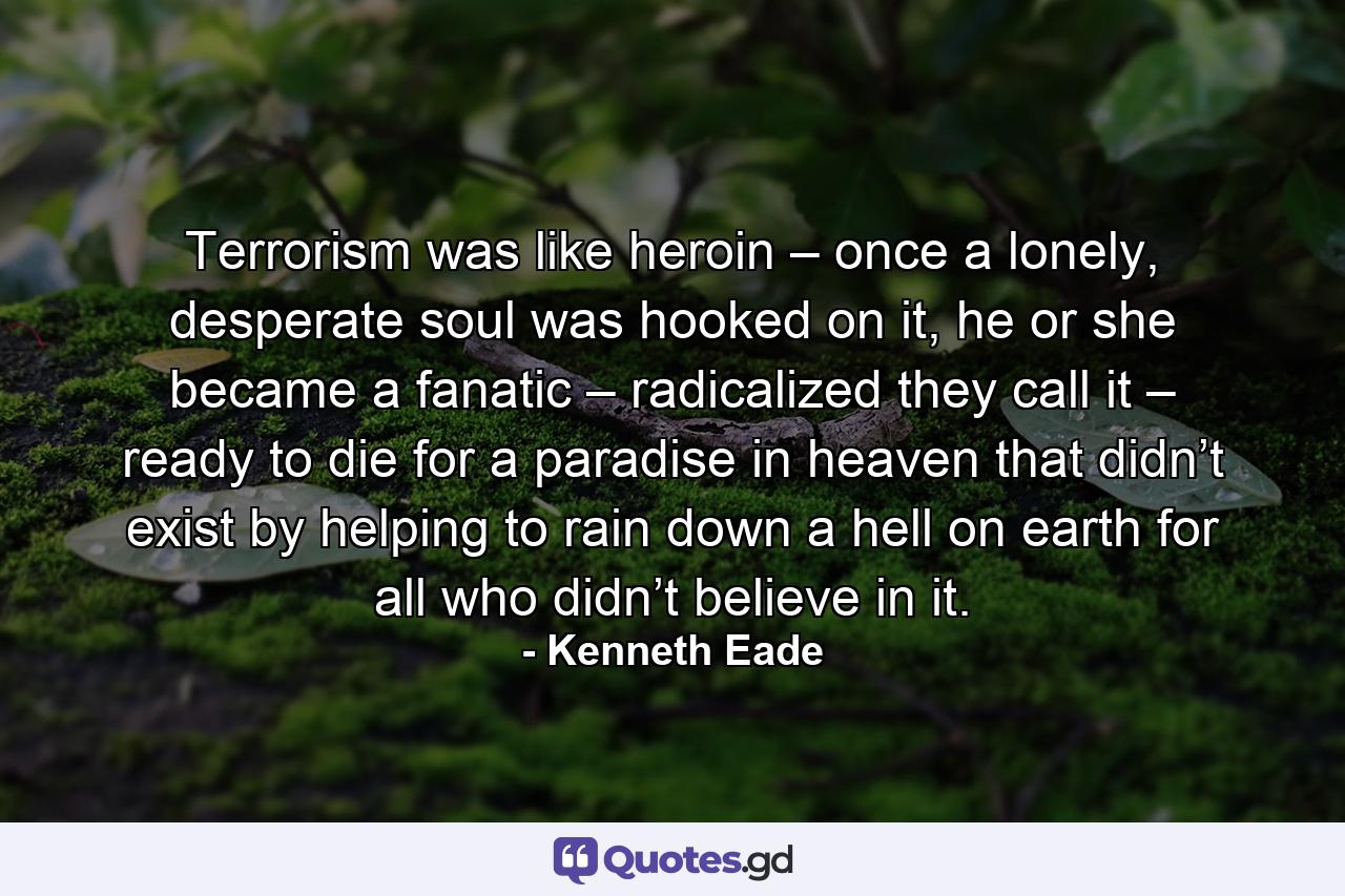 Terrorism was like heroin – once a lonely, desperate soul was hooked on it, he or she became a fanatic – radicalized they call it – ready to die for a paradise in heaven that didn’t exist by helping to rain down a hell on earth for all who didn’t believe in it. - Quote by Kenneth Eade