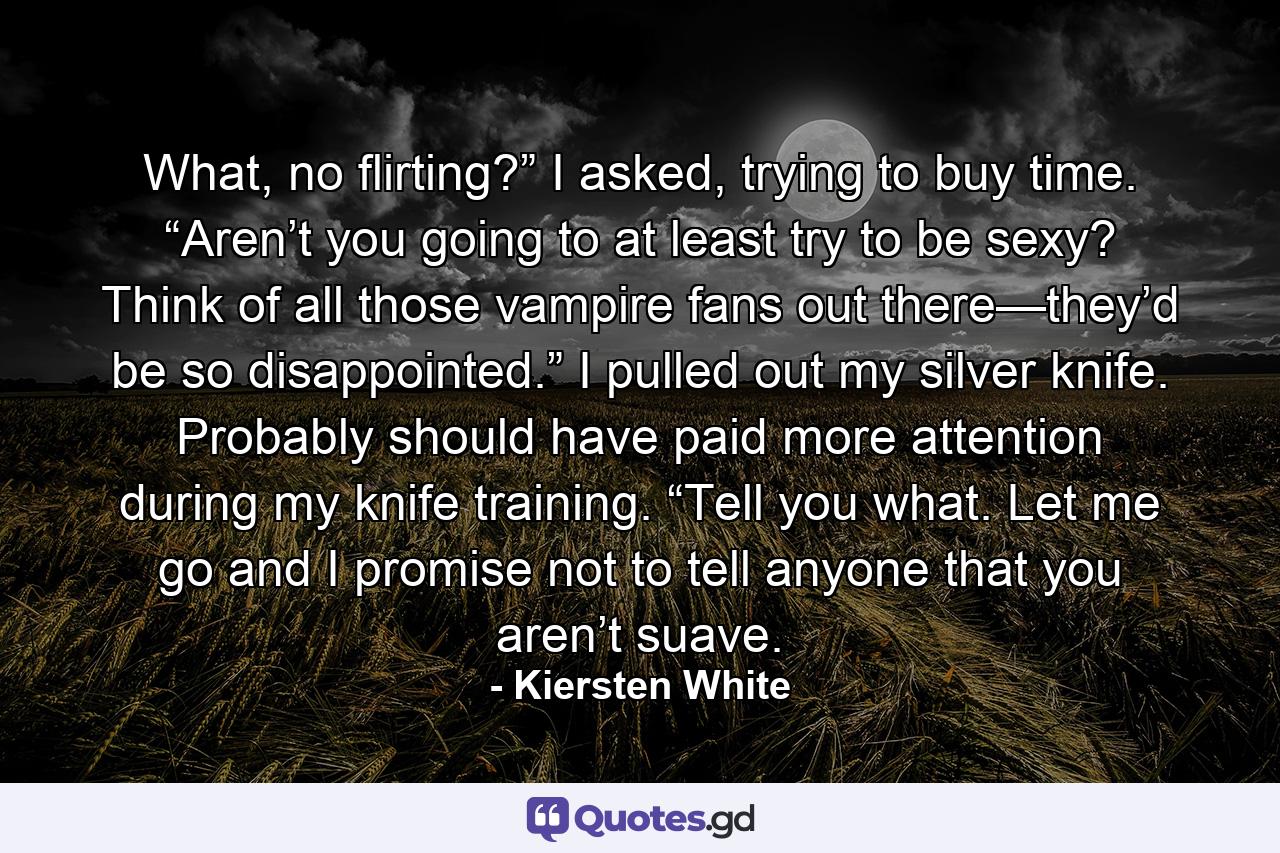 What, no flirting?” I asked, trying to buy time. “Aren’t you going to at least try to be sexy? Think of all those vampire fans out there—they’d be so disappointed.” I pulled out my silver knife. Probably should have paid more attention during my knife training. “Tell you what. Let me go and I promise not to tell anyone that you aren’t suave. - Quote by Kiersten White