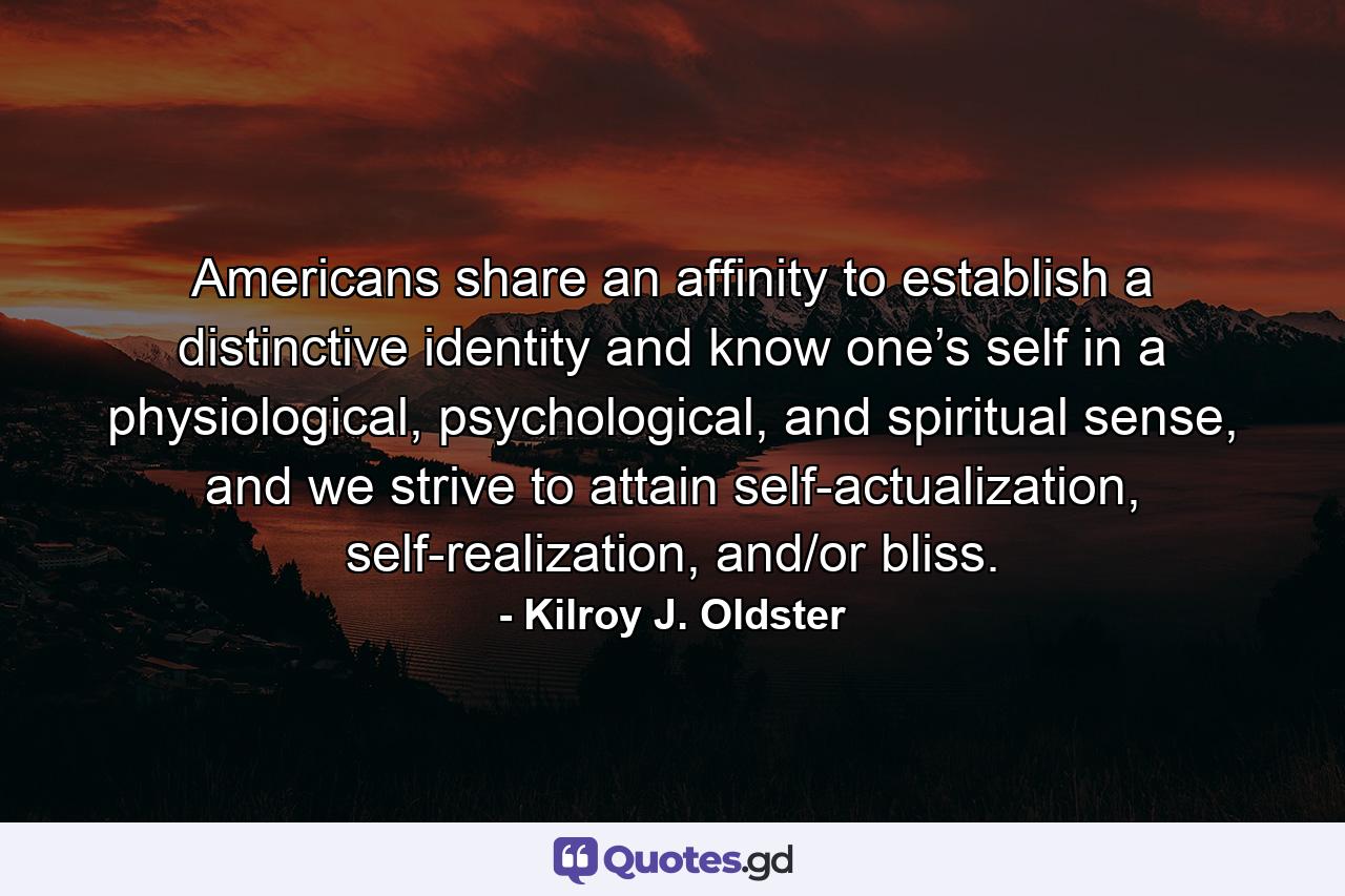 Americans share an affinity to establish a distinctive identity and know one’s self in a physiological, psychological, and spiritual sense, and we strive to attain self-actualization, self-realization, and/or bliss. - Quote by Kilroy J. Oldster