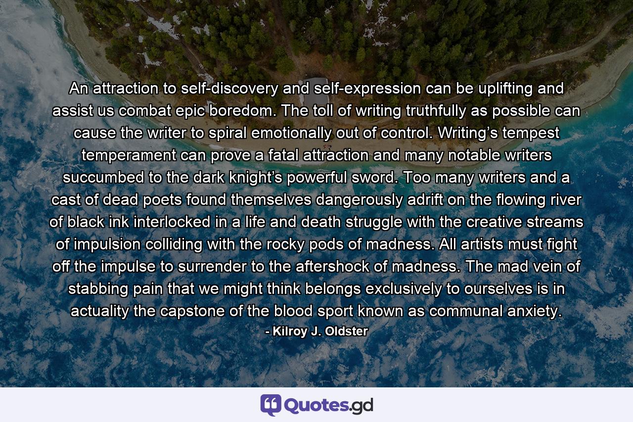 An attraction to self-discovery and self-expression can be uplifting and assist us combat epic boredom. The toll of writing truthfully as possible can cause the writer to spiral emotionally out of control. Writing’s tempest temperament can prove a fatal attraction and many notable writers succumbed to the dark knight’s powerful sword. Too many writers and a cast of dead poets found themselves dangerously adrift on the flowing river of black ink interlocked in a life and death struggle with the creative streams of impulsion colliding with the rocky pods of madness. All artists must fight off the impulse to surrender to the aftershock of madness. The mad vein of stabbing pain that we might think belongs exclusively to ourselves is in actuality the capstone of the blood sport known as communal anxiety. - Quote by Kilroy J. Oldster