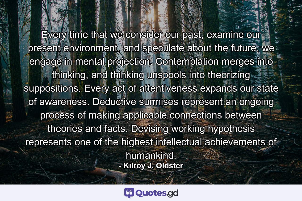 Every time that we consider our past, examine our present environment, and speculate about the future, we engage in mental projection. Contemplation merges into thinking, and thinking unspools into theorizing suppositions. Every act of attentiveness expands our state of awareness. Deductive surmises represent an ongoing process of making applicable connections between theories and facts. Devising working hypothesis represents one of the highest intellectual achievements of humankind. - Quote by Kilroy J. Oldster