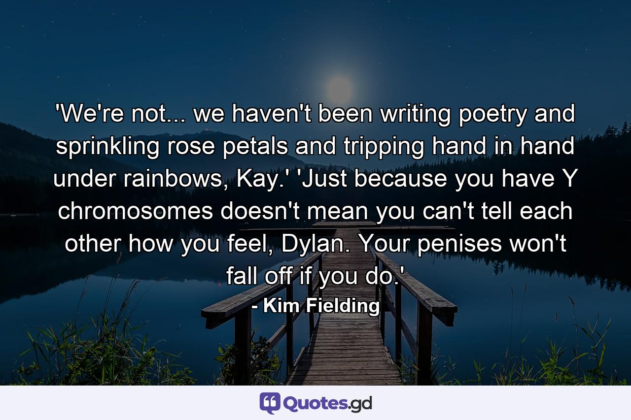 'We're not... we haven't been writing poetry and sprinkling rose petals and tripping hand in hand under rainbows, Kay.' 'Just because you have Y chromosomes doesn't mean you can't tell each other how you feel, Dylan. Your penises won't fall off if you do.' - Quote by Kim Fielding